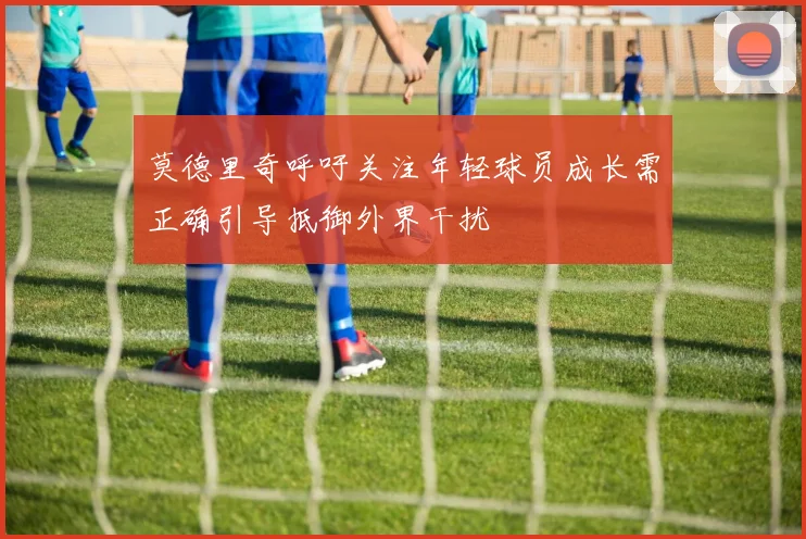 莫德里奇呼吁关注年轻球员成长需正确引导抵御外界干扰
