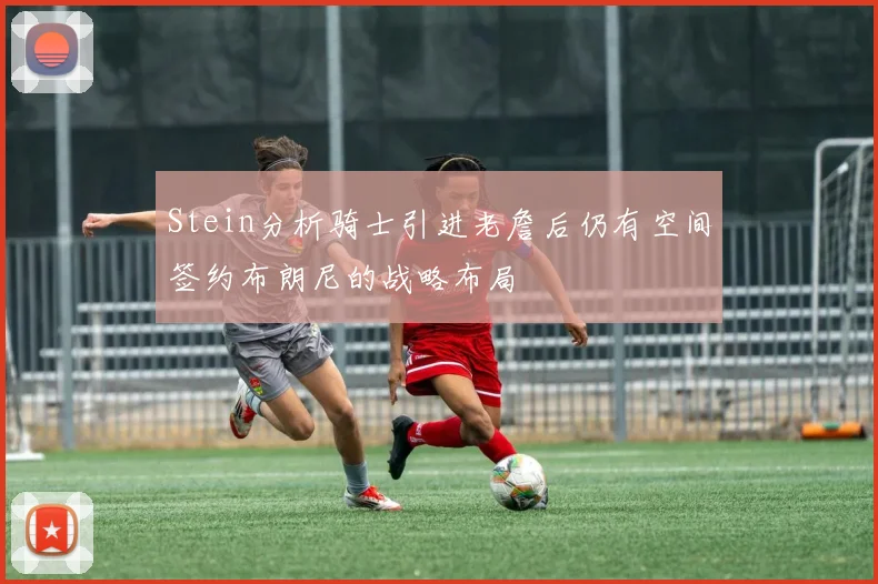 Stein分析骑士引进老詹后仍有空间签约布朗尼的战略布局
