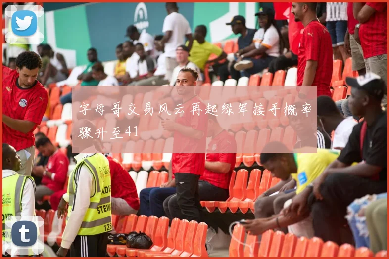 字母哥交易风云再起绿军接手概率骤升至41