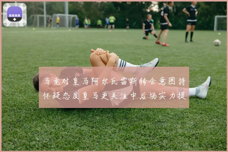 马竞对皇马阿尔瓦雷斯转会意图持怀疑态度皇马更关注中后场实力提升