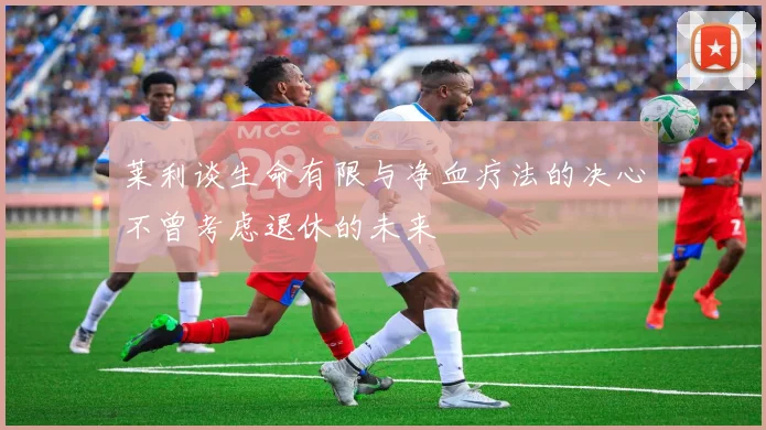 莱利谈生命有限与净血疗法的决心不曾考虑退休的未来