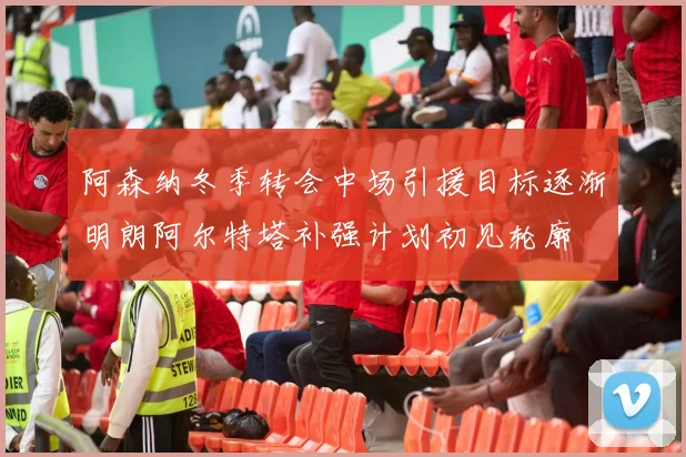 阿森纳冬季转会中场引援目标逐渐明朗阿尔特塔补强计划初见轮廓