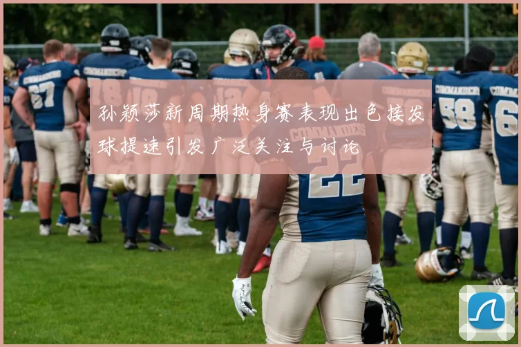 孙颖莎新周期热身赛表现出色接发球提速引发广泛关注与讨论