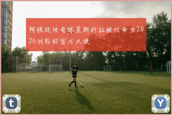阿根廷传奇球星斯科拉被任命为2026洲际杯官方大使